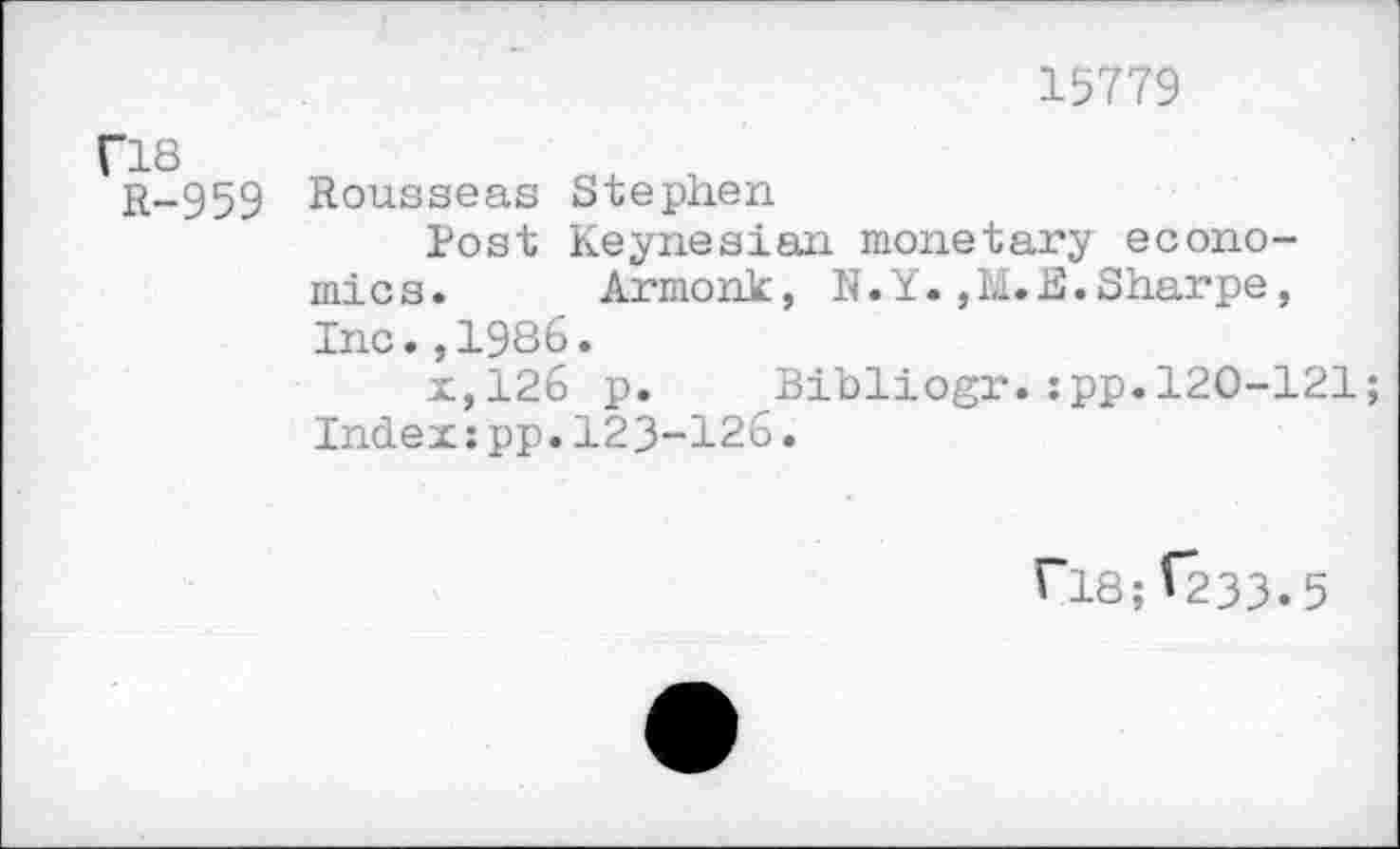 ﻿15779
fl8 R-959	Rousseas Stephen Post Keynesian monetary economics.	Armonk, N.Y.,M.E.Sharpe, Inc.,1986. x,126 p.	Bibliogr.:pp.120-121; Index:pp.123-126.
flS;V233.5